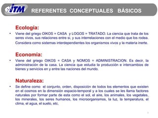 REFERENTES  CONCEPTUALES  BÁSICOS Ecología: Viene del griego OIKOS = CASA  y LOGOS = TRATADO. La ciencia que trata de los seres vivos, sus relaciones entre si, y sus interrelaciones con el medio que los rodea.  Considera como sistemas interdependientes los organismos vivos y la materia inerte. Economía: Viene del griego OIKOS = CASA y NOMOS = ADMINISTRACION. Es decir, la administración de la casa. La ciencia que estudia la producción e intercambios de bienes y servicios en y entre las naciones del mundo.  Naturaleza: Se define como  el conjunto, orden, disposición de todos los elementos que existen en el cosmos en la dimensión espacio-temporal y a los cuales se les llama factores naturales por formar parte de esta como el sol, el aire, los animales, los vegetales, los minerales, los seres humanos, los microorganismos, la luz, la temperatura, el clima, el agua, el suelo, etc. 