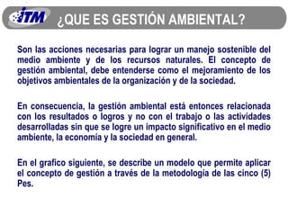¿QUE ES GESTIÓN AMBIENTAL? Son las acciones necesarias para lograr un manejo sostenible del medio ambiente y de los recursos naturales. El concepto de gestión ambiental, debe entenderse como el mejoramiento de los objetivos ambientales de la organización y de la sociedad. En consecuencia, la gestión ambiental está entonces relacionada con los resultados o logros y no con el trabajo o las actividades desarrolladas sin que se logre un impacto significativo en el medio ambiente, la economía y la sociedad en general. En el grafico siguiente, se describe un modelo que permite aplicar el concepto de gestión a través de la metodología de las cinco (5) Pes. 