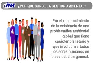 ¿ POR QUÉ SURGE LA GESTIÓN AMBIENTAL? Por el reconocimiento de la existencia de una problemática ambiental global que tiene carácter planetario y que involucra a todos los seres humanos en la sociedad en general. 