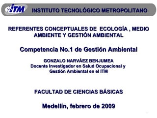 REFERENTES CONCEPTUALES DE  ECOLOGÍA , MEDIO AMBIENTE Y GESTIÓN AMBIENTAL Competencia No.1 de Gestión Ambiental GONZALO NARVÁEZ BENJUMEA Docente Investigador en Salud Ocupacional y  Gestión Ambiental en el ITM FACULTAD DE CIENCIAS BÁSICAS Medellín, febrero de 2009 INSTITUTO TECNOLÓGICO METROPOLITANO 