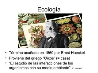 Ecología
• Término acuñado en 1869 por Ernst Haeckel
• Proviene del griego “Oikos” (= casa)
• "El estudio de las interacciones de los
organismos con su medio ambiente" (E. Haeckel)
 