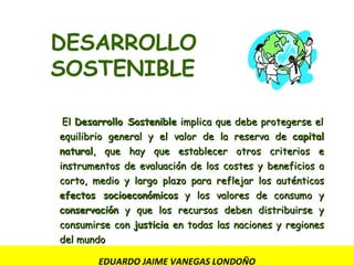EDUARDO JAIME VANEGAS LONDOÑO     ·  El  Desarrollo Sostenible  implica que debe protegerse el equilibrio general y el valor de la reserva de  capital natural , que hay que establecer otros criterios e instrumentos de evaluación de los costes y beneficios a corto, medio y largo plazo para reflejar los auténticos  efectos socioeconómicos  y los valores de consumo y  conservación  y que los recursos deben distribuirse y consumirse con  justicia  en todas las naciones y regiones del mundo   DESARROLLO SOSTENIBLE 
