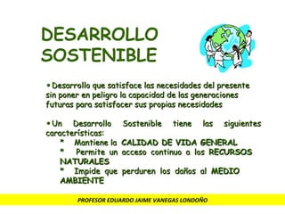 PROFESOR EDUARDO JAIME VANEGAS LONDOÑO DESARROLLO SOSTENIBLE Desarrollo que satisface las necesidades del presente sin poner en peligro la capacidad de las generaciones futuras para satisfacer sus propias necesidades Un Desarrollo Sostenible tiene las siguientes características: *  Mantiene la  CALIDAD DE VIDA GENERAL *  Permite un acceso continuo a los  RECURSOS  NATURALES * Impide que perduren los daños al  MEDIO  AMBIENTE 