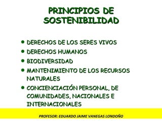 PRINCIPIOS DE SOSTENIBILIDAD DERECHOS DE LOS SERES VIVOS DERECHOS HUMANOS BIODIVERSIDAD MANTENIMIENTO DE LOS RECURSOS NATURALES CONCIENCIACIÓN PERSONAL, DE COMUNIDADES, NACIONALES E INTERNACIONALES PROFESOR: EDUARDO JAIME VANEGAS LONDOÑO 
