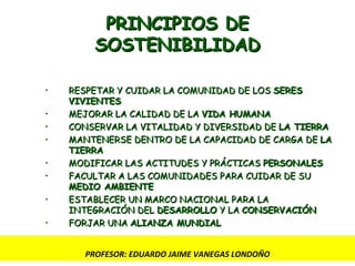 PRINCIPIOS DE SOSTENIBILIDAD RESPETAR Y CUIDAR LA COMUNIDAD DE LOS  SERES VIVIENTES MEJORAR LA CALIDAD DE LA  VIDA HUMANA CONSERVAR LA VITALIDAD Y DIVERSIDAD DE  LA TIERRA   MANTENERSE DENTRO DE LA CAPACIDAD DE CARGA DE  LA TIERRA MODIFICAR LAS ACTITUDES Y PRÁCTICAS  PERSONALES FACULTAR A LAS COMUNIDADES PARA CUIDAR DE SU  MEDIO AMBIENTE ESTABLECER UN MARCO NACIONAL PARA LA INTEGRACIÓN DEL  DESARROLLO  Y LA  CONSERVACIÓN FORJAR UNA  ALIANZA MUNDIAL PROFESOR: EDUARDO JAIME VANEGAS LONDOÑO 