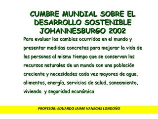 CUMBRE MUNDIAL SOBRE EL DESARROLLO SOSTENIBLE JOHANNESBURGO 2002 Para evaluar los cambios ocurridos en el mundo y presentar medidas concretas para mejorar la vida de las personas al mismo tiempo que se conservan los recursos naturales de un mundo con una población creciente y necesidades cada vez mayores de agua, alimentos, energía, servicios de salud, saneamiento, vivienda  y seguridad económica PROFESOR: EDUARDO JAIME VANEGAS LONDOÑO 