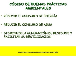 CÓDIGO DE BUENAS PRÁCTICAS AMBIENTALES REDUCIR EL CONSUMO DE ENERGÍA REDUCIR EL CONSUMO DE AGUA DISMINUIR LA GENERACIÓN DE RESIDUOS Y FACILITAR SU REUTILIZACIÓN PROFESOR: EDUARDO JAIME VANEGAS LONDOÑO 