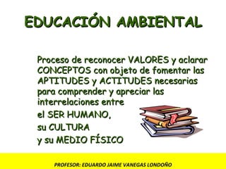 EDUCACIÓN AMBIENTAL Proceso de reconocer VALORES y aclarar CONCEPTOS con objeto de fomentar las  APTITUDES y ACTITUDES necesarias para comprender y apreciar las interrelaciones entre el SER HUMANO,  su CULTURA  y su MEDIO FÍSICO PROFESOR: EDUARDO JAIME VANEGAS LONDOÑO 