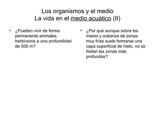 Los organismos y el medio
            La vida en el medio acuático (II)
• ¿Pueden vivir de forma         •   ¿Por qué aunque sobre los
  permanente animales                mares y océanos de zonas
  herbívoros a una profundidad       muy frías suele formarse una
  de 500 m?                          capa superficial de hielo, no se
                                     hielan las zonas más
                                     profundas?
 