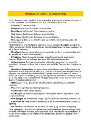 Alimentación en animales: Clasificación trófica
Dentro de varias formas de clasificar a los animales, tenemos una que hace referencia a
la forma que tienen para alimentarse; es decir, una clasificación trófica:
• Fitófagos: Comen vegetales.
• Zoófagos (o carnívoros): Comen otros animales.
• Detritófagos (detritívoros): Comen restos, o detritos.
• Coprófagos: Se alimentan de heces o excrementos.
• Saprófagos: Se alimentan de materia en descomposición.
• Necrófagos o Carroñeros: Se alimentan específicamente de carroña, restos de
animales muertos.
También tenemos una clasificación alternativa (según Margalef, Ecología, Omega S.A.,
1981 y reediciones.), hecha de acuerdo con características físicas (tamaño, movilidad) del
alimento que consumen:
• Micrófagos: Comen presas relativamente pequeñas (es decir, en relación al tamaño
del animal), alimentación poco selectiva.
• Filtradores: Filtran el agua para recoger pequeños organismos, que ingieren.
Ejemplos: El percebe, las ballenas, diversos anélidos poliquetos tubícolas.
• Sedimentívoros: Procesan el sedimento, ingiriéndolo, para digerir los pequeños
organismos vivos que contiene, u otra materia aprovechable. Ejemplos: Las lombrices de
tierra.
• Micrófagos de superficie: Se alimentan de pequeñas porciones de la superficie de
organismos mucho mayores que ellos (p. ej., insectos que comen tejidos superficiales de
vegetales, los insectos del orden Psocoptera, que se alimentan de restos de pelos y
plumas de diversos mamíferos y aves), o bien organismos adheridos a superficies (como
la capa de algas sobre una roca litoral, o la capa de líquenes en una roca terrestre, como
diversos moluscos gasterópodos).
• Macrófagos: Presas grandes en relación al tamaño del animal, generalmente
selectivos.
• Predadores: (predatores): Cazan presas vivas.
• Carroñeros: Comen presas muertas.
• Fluidófagos: Se alimentan de fluidos que forman parte de otros organismos (savia,
sangre, exudados).
• Hematófagos: Se alimentan de sangre (ejs.: Sanguijuelas, mosquitos, vampiros, etc.).
• Comedores de savia: Diversos insectos (p. ej. los insectos homópteros, pulgones y
cigarras).
• Nectarívoros: Se alimentan del néctar de las flores (p. ej. colibríes, mariposas).
Otras tipologías: Las clasificaciones posibles son innumerables, pero no es improbable
encontrar términos no incluidos en las anteriores y que simplemente hacen referencia al
tipo de comida usado. Casi siempre derivan directamente de términos griegos o latinos
reconocibles.
 