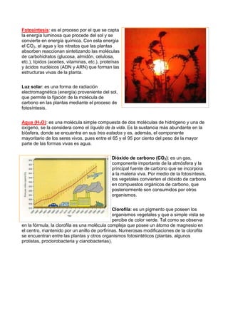 Fotosíntesis: es el proceso por el que se capta
la energía luminosa que procede del sol y se
convierte en energía química. Con esta energía
el CO2, el agua y los nitratos que las plantas
absorben reaccionan sintetizando las moléculas
de carbohidratos (glucosa, almidón, celulosa,
etc.), lípidos (aceites, vitaminas, etc.), proteínas
y ácidos nucleicos (ADN y ARN) que forman las
estructuras vivas de la planta.
Luz solar: es una forma de radiación
electromagnética (energía) proveniente del sol,
que permite la fijación de la molécula de
carbono en las plantas mediante el proceso de
fotosíntesis.
Agua (H2O): es una molécula simple compuesta de dos moléculas de hidrógeno y una de
oxígeno, se la considera como el líquido de la vida. Es la sustancia más abundante en la
biósfera, donde se encuentra en sus tres estados y es, además, el componente
mayoritario de los seres vivos, pues entre el 65 y el 95 por ciento del peso de la mayor
parte de las formas vivas es agua.
Dióxido de carbono (CO2): es un gas,
componente importante de la atmósfera y la
principal fuente de carbono que se incorpora
a la materia viva. Por medio de la fotosíntesis,
los vegetales convierten el dióxido de carbono
en compuestos orgánicos de carbono, que
posteriormente son consumidos por otros
organismos.
Clorofila: es un pigmento que poseen los
organismos vegetales y que a simple vista se
percibe de color verde. Tal como se observa
en la fórmula, la clorofila es una molécula compleja que posee un átomo de magnesio en
el centro, mantenido por un anillo de porfirinas. Numerosas modificaciones de la clorofila
se encuentran entre las plantas y otros organismos fotosintéticos (plantas, algunos
protistas, proclorobacteria y cianobacterias).
 