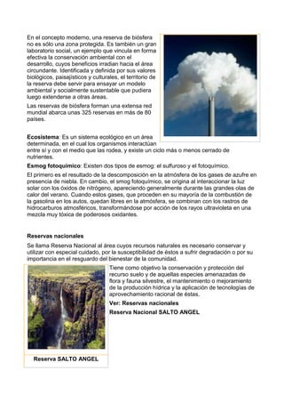 En el concepto moderno, una reserva de biósfera
no es sólo una zona protegida. Es también un gran
laboratorio social, un ejemplo que vincula en forma
efectiva la conservación ambiental con el
desarrollo, cuyos beneficios irradian hacia el área
circundante. Identificada y definida por sus valores
biológicos, paisajísticos y culturales, el territorio de
la reserva debe servir para ensayar un modelo
ambiental y socialmente sustentable que pudiera
luego extenderse a otras áreas.
Las reservas de biósfera forman una extensa red
mundial abarca unas 325 reservas en más de 80
países.
Ecosistema: Es un sistema ecológico en un área
determinada, en el cual los organismos interactúan
entre sí y con el medio que las rodea, y existe un ciclo más o menos cerrado de
nutrientes.
Esmog fotoquímico: Existen dos tipos de esmog: el sulfuroso y el fotoquímico.
El primero es el resultado de la descomposición en la atmósfera de los gases de azufre en
presencia de niebla. En cambio, el smog fotoquímico, se origina al interaccionar la luz
solar con los óxidos de nitrógeno, apareciendo generalmente durante las grandes olas de
calor del verano. Cuando estos gases, que proceden en su mayoría de la combustión de
la gasolina en los autos, quedan libres en la atmósfera, se combinan con los rastros de
hidrocarburos atmosféricos, transformándose por acción de los rayos ultravioleta en una
mezcla muy tóxica de poderosos oxidantes.
Reservas nacionales
Se llama Reserva Nacional al área cuyos recursos naturales es necesario conservar y
utilizar con especial cuidado, por la susceptibilidad de éstos a sufrir degradación o por su
importancia en el resguardo del bienestar de la comunidad.
Tiene como objetivo la conservación y protección del
recurso suelo y de aquellas especies amenazadas de
flora y fauna silvestre, el mantenimiento o mejoramiento
de la producción hídrica y la aplicación de tecnologías de
aprovechamiento racional de éstas.
Ver: Reservas nacionales
Reserva Nacional SALTO ANGEL
Reserva SALTO ANGEL
 