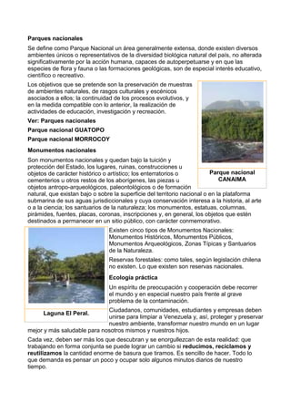 Parques nacionales
Se define como Parque Nacional un área generalmente extensa, donde existen diversos
ambientes únicos o representativos de la diversidad biológica natural del país, no alterada
significativamente por la acción humana, capaces de autoperpetuarse y en que las
especies de flora y fauna o las formaciones geológicas, son de especial interés educativo,
científico o recreativo.
Los objetivos que se pretende son la preservación de muestras
de ambientes naturales, de rasgos culturales y escénicos
asociados a ellos; la continuidad de los procesos evolutivos, y
en la medida compatible con lo anterior, la realización de
actividades de educación, investigación y recreación.
Ver: Parques nacionales
Parque nacional GUATOPO
Parque nacional MORROCOY
Monumentos nacionales
Son monumentos nacionales y quedan bajo la tuición y
protección del Estado, los lugares, ruinas, construcciones u
objetos de carácter histórico o artístico; los enterratorios o
cementerios u otros restos de los aborígenes, las piezas u
objetos antropo-arqueológicos, paleontológicos o de formación
natural, que existan bajo o sobre la superficie del territorio nacional o en la plataforma
submarina de sus aguas jurisdiccionales y cuya conservación interesa a la historia, al arte
o a la ciencia; los santuarios de la naturaleza; los monumentos, estatuas, columnas,
pirámides, fuentes, placas, coronas, inscripciones y, en general, los objetos que estén
destinados a permanecer en un sitio público, con carácter conmemorativo.
Existen cinco tipos de Monumentos Nacionales:
Monumentos Históricos, Monumentos Públicos,
Monumentos Arqueológicos, Zonas Típicas y Santuarios
de la Naturaleza.
Reservas forestales: como tales, según legislación chilena
no existen. Lo que existen son reservas nacionales.
Ecología práctica
Un espíritu de preocupación y cooperación debe recorrer
el mundo y en especial nuestro país frente al grave
problema de la contaminación.
Ciudadanos, comunidades, estudiantes y empresas deben
unirse para limpiar a Venezuela y, así, proteger y preservar
nuestro ambiente, transformar nuestro mundo en un lugar
mejor y más saludable para nosotros mismos y nuestros hijos.
Cada vez, deben ser más los que descubran y se enorgullezcan de esta realidad: que
trabajando en forma conjunta se puede lograr un cambio si reducimos, reciclamos y
reutilizamos la cantidad enorme de basura que tiramos. Es sencillo de hacer. Todo lo
que demanda es pensar un poco y ocupar solo algunos minutos diarios de nuestro
tiempo.
Parque nacional
CANAIMA
Laguna El Peral.
 
