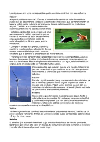 Los siguientes son unos consejos útiles que le permitirán contribuir con este esfuerzo:
Reducir
Ataque el problema en su raíz. Este es el método más efectivo de tratar los residuos,
puesto que de esta manera se reduce la cantidad de materiales que se transformarán en
basura. Usted puede reducir la generación de basura, seleccionando los productos a
adquirir. También le sorprenderá constatar,
cuán frecuentemente ha podido ahorrar dinero
• Seleccione productos cuyo envase sólo sirva
para asegurar la calidad y productos que no
causen la impresión de estar excesivamente
empaquetados con múltiples capas de
materiales plásticos, lámina, papel y otros
envoltorios.
• Compre el envase más grande, siempre y
cuando le resulte práctico, adquiriendo de esta
manera más cantidad de producto y menos
envoltorio que al comprar la presentación de menor tamaño.
• Prefiera productos concentrados o presentaciones en envases compactados. Algunas
bebidas, detergentes líquidos, productos de limpieza y suavizante para ropa vienen en
este tipo de envases. Mezcle simplemente el concentrado con agua, rellenando el bidón
original. Este proceso puede ser reiterado muchas veces.
Utilice productos que cumplan más de una función, tal como los
jabones para máquina que combinan su acción detergente con
la suavizante, o champúes que ya tienen acondicionador de
cabellos.
Reciclar
Reciclar significa recolección y procesamiento de materiales, ya
sea a fin de recuperar su forma original o que estos pasen a
integrar otro producto. Papel, vidrio, aluminio y acero son los
materiales reciclables más comunes. La tecnología del reciclado
de plástico está avanzando rápidamente.
Papeles
Hoy en día se pueden recicla muchos tipos de papel, hasta el
más brillante de las revistas. Sin embargo, es sumamente difícil
y costoso reciclar papeles que han sido combinados con otros
materiales, tales como sobres con ventanas de plástico y
envases con capas laminadas y bordes plásticos.
Vidrios
Ya en el siglo veinte se comenzó a reciclar botellas y recipientes de vidrio. Se trata de un
proceso simple y eficiente, 1/2 kgr. de vidrio desechado puede ser reciclado obteniéndose
1/2 kgr. de vidrio nuevo.
Metales
El aluminio y el acero son materiales cuyo proceso de reciclado es sencillo y eficiente,
lográndose por ello un alto valor en dólares. El consumo de energía es menor al recuperar
y reciclar aluminio que al producir metal virgen.
 