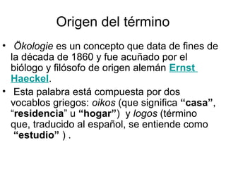 Origen del término
• Ökologie es un concepto que data de fines de
  la década de 1860 y fue acuñado por el
  biólogo y filósofo de origen alemán Ernst
  Haeckel.
• Esta palabra está compuesta por dos
  vocablos griegos: oikos (que significa “casa”,
  “residencia” u “hogar”) y logos (término
  que, traducido al español, se entiende como
   “estudio” ) .
 