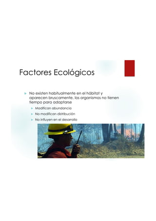 9/20/2015
27
Factores Ecológicos
 No existen habitualmente en el hábitat y
aparecen bruscamente, los organismos no tienen
tiempo para adaptarse
 Modifican abundancia
 No modifican distribución
 No influyen en el desarrollo
 