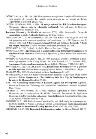 A. BELLO, J. A. GONZÁLEZ
OÓMEZ SAL, A; A. BELLO. 1983. Planteamientos ecológicos en la explotación de los siste~
mas agrarios de montaña. La rotación cereal-esparceta en los Montes de Terue1.
Agricultura y Sociedad, 26: 381 421.
GONZÁLEZ BERNÁLDEZ, F. 1988. El paisaje natural En: ,J,R. Martínez·Rodríguez.
Elementos básicos para la educación ambiental. Pub. del Aula de Ecologia.
Ayuntamiento de Madrid: 97-111.
Institutos Técnicos y de Gestión de Navarra (ITG). 1994. Presentación. Curso de
Agricultura y Medio Ambiente. Pamplona. 21-25 noviembre.
LÓPEZ·FANDO, c.; G. ALMENDROS; A. BELLO. 1993. Ellect' of no·tillage on yicld and
so11 properties under semi-m'id cOl1dilions in Central Spain. In: H.J.P. Eijsackers and T.
Hamers (Eds). Soil & Environment. Integrated Soil and Sediment Research: A Basis
for Proper Protection. Kluvser Academic Publishers, Dordrecht: 147-148.
MARGALEF. R. 1992. Ecología. SU edición, Planeta, Barcelona: 255 pp,
MAROTO, J.v. 1987. Aproximación a la evolución histórica de las técnicas agrícolas y su
fundamentación cientítica. Conselleria d'Agricultura j Pesca. Generalitat Valenciana:
197 pp.
MARTÍN. V.; W. RODRÍGUEZ; A. BELLO. 1993. Eeological aspeets of produetion in tradi-
tional agrosystcms in the Canary Islands. En: M.G. Paoletti y 0.0. Lorenzani (Eds).
Landscape, Ecology and Agrosystems. Lewis Publisl1., Michigan (EEUU): 215-227.
MATIHEY, W.; 1. ZETIEL,; M. BIERl. 1990, Invertebrates Bioindicatellrs de la Quealité
de Sois Agricoles. National Forschungsprogrammes "bonen", Liebefel-Bem: 141 pp.
MÍNGUEZ, M.L. 1993. Ecofisiología de cultivos. Ecosistemas, 7: 16-19. ~
MONTSERRAT, P. 1961. Las bases de la praticultura moderna. III. Ecología de las plantas
pratenses. Boletín Agropecuario. Obra Social Agrícola de la Caja de Pensiones para
la Vejez y de Ahorros. Barcelona: 99-124.
NAP. 1992. Conserving Biodiversity: A Research Agenda f'or Development Agencies.
Board Oil Science and Technology for Intemational Development. National Acadernic
Preo; 136 pp.
O'BRIEN, M, 1994. Ponencia en la Mesa Redonda:. Agricultura y Medio Ambiente.
Organizada por el Ayuntamiento de Vilatlor, Seminario Permanente de Agricultura
Ecológica de la Universidad de La Laguna y Sociedad Española de Agricultura Ecológica,
18 de Agosto, Vilatlor (Tencrife)- 4 pp.
PAOLETII, M.O. 1993. Bioindicators of sustainability and biodiversity in agroecosystems.
In: M. O. PaoIetti, T. Napier, O. Ferro, B. Stinner, D. Stinner (Eds). Socio-Economic and
Policy Issues for Sllstainable Farming Systems. Coop. Amicizia, Italy: 21-36.
SPEDDING, C.R.W. 1979. Ecología de los sistemas agrícolas. Ed. Blume, Madrid: 320 PP
96
 