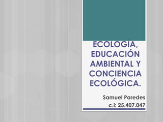 ECOLOGÍA,
EDUCACIÓN
AMBIENTAL Y
CONCIENCIA
ECOLÓGICA.
Samuel Paredes
c.i: 25.407.047
 