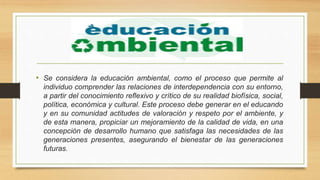 • Se considera la educación ambiental, como el proceso que permite al
individuo comprender las relaciones de interdependencia con su entorno,
a partir del conocimiento reflexivo y crítico de su realidad biofísica, social,
política, económica y cultural. Este proceso debe generar en el educando
y en su comunidad actitudes de valoración y respeto por el ambiente, y
de esta manera, propiciar un mejoramiento de la calidad de vida, en una
concepción de desarrollo humano que satisfaga las necesidades de las
generaciones presentes, asegurando el bienestar de las generaciones
futuras.
 