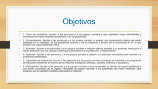 Objetivos
• 1. Toma de conciencia. Ayudar a las personas y a los grupos sociales a que adquieran mayor sensibilidad y
conciencia del medio ambiente en general y de los problemas.
• 2. Conocimientos. Ayudar a las personas y a los grupos sociales a adquirir una comprensión básica del medio
ambiente en su totalidad, de los problemas conexos y de la presencia y función de la humanidad en él, lo que
entraña una responsabilidad crítica.
• 3. Actitudes. Ayudar a las personas y a los grupos sociales a adquirir valores sociales y un profundo interés por el
medio ambiente, que los impulse a participar activamente en su protección y mejoramiento.
• 4. Aptitudes. Ayudar a las personas y a los grupos sociales a adquirir las aptitudes necesarias para resolver los
problemas ambientales.
• 5. Capacidad de evaluación. Ayudar a las personas y a los grupos sociales a evaluar las medidas y los programas
de educación ambiental en función de los factores ecológicos, políticos, sociales, estéticos y educativos.
• 6. Participación. Ayudar a las personas y a los grupos sociales a que desarrollen su sentido de responsabilidad y a
que tomen conciencia de la urgente necesidad de prestar atención a los problemas del medio ambiente, para
asegurar que se adopten medidas adecuadas al respecto.
 