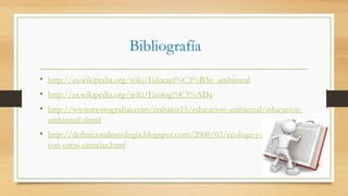 Bibliografía
• http://es.wikipedia.org/wiki/Educaci%C3%B3n_ambiental
• http://es.wikipedia.org/wiki/Ecolog%C3%ADa
• http://www.monografias.com/trabajos15/educacion-ambiental/educacion-
ambiental.shtml
• http://definiciondeecologia.blogspot.com/2008/02/ecologa-y-su-relacin-
con-otras-ciencias.html
 
