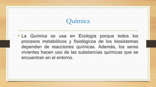 Química
• La Química se usa en Ecología porque todos los
procesos metabólicos y fisiológicos de los biosistemas
dependen de reacciones químicas. Además, los seres
vivientes hacen uso de las substancias químicas que se
encuentran en el entorno.
 