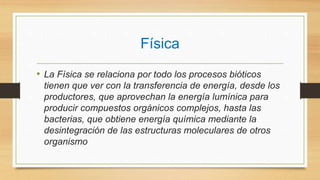 Física
• La Física se relaciona por todo los procesos bióticos
tienen que ver con la transferencia de energía, desde los
productores, que aprovechan la energía lumínica para
producir compuestos orgánicos complejos, hasta las
bacterias, que obtiene energía química mediante la
desintegración de las estructuras moleculares de otros
organismo
 