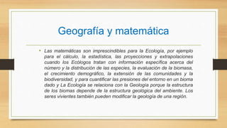 Geografía y matemática
• Las matemáticas son imprescindibles para la Ecología, por ejemplo
para el cálculo, la estadística, las proyecciones y extrapolaciones
cuando los Ecólogos tratan con información específica acerca del
número y la distribución de las especies, la evaluación de la biomasa,
el crecimiento demográfico, la extensión de las comunidades y la
biodiversidad, y para cuantificar las presiones del entorno en un bioma
dado y La Ecología se relaciona con la Geología porque la estructura
de los biomas depende de la estructura geológica del ambiente. Los
seres vivientes también pueden modificar la geología de una región.
 