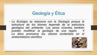 Geología y Ética
• La Ecología se relaciona con la Geología porque la
estructura de los biomas depende de la estructura
geológica del ambiente. Los seres vivientes también
pueden modificar la geología de una región. Y
La ética promueve los valores contenidos en el
ambientalismo científico
 