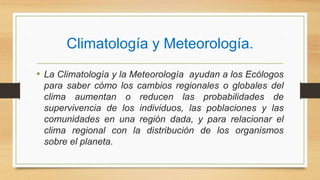 Climatología y Meteorología.
• La Climatología y la Meteorología ayudan a los Ecólogos
para saber cómo los cambios regionales o globales del
clima aumentan o reducen las probabilidades de
supervivencia de los individuos, las poblaciones y las
comunidades en una región dada, y para relacionar el
clima regional con la distribución de los organismos
sobre el planeta.
 
