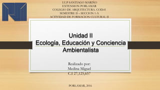 I.U.P SANTIAGO MARIÑO
EXTENSION PORLAMAR
COLEGIO DE ARQUITECTURA. COD.41
SEMESTRE II – SECCION 1-A
ACTIVIDAD DE FORMACION CULTURAL II
Unidad II
Ecología, Educación y Conciencia
Ambientalista
PORLAMAR, 2016
Realizado por:
Medina Miguel
C.I 27,125,657
 