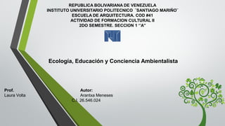  Ecología, Educación y Conciencia Ambientalista
REPUBLICA BOLIVARIANA DE VENEZUELA
INSTITUTO UNIVERSITARIO POLITECNICO  ¨SANTIAGO MARIÑO¨
ESCUELA DE ARQUITECTURA. COD #41
ACTIVIDAD DE FORMACION CULTURAL II
2DO SEMESTRE. SECCION 1 ‘’A’’
Prof. Autor:
Laura Volta Arantxa Meneses
C.I. 26.546.024
 