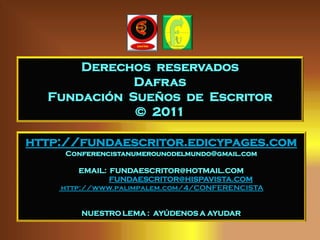 Derechos reservados
             Dafras
  Fundación Sueños de Escritor
             © 2011

http://fundaescritor.edicypages.com
     Conferencistanumerounodelmundo@gmail.com

        EMAIL: FUNDAESCRITOR@HOTMAIL.COM
               FUNDAESCRITOR@HISPAVISTA.COM
    http://www.palimpalem.com/4/CONFERENCISTA


        NUESTRO LEMA : AYÚDENOS A AYUDAR
 