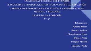 UNIVERSIDAD CENTRAL DEL ECUADOR
FACULTAD DE FILOSOFÍA, LETRAS Y CIENCIAS DE LA EDUCACIÓN
CARRERA DE PEDAGOGÍA EN LAS CIENCIAS EXPERIMENTALES,
QUÍMICA Y BIOLOGÍA
LEYES DE LA ECOLOGÍA
7° “A”
Integrantes:
Apunte Omar
Barona Andrea
Chuquimarca Hugo
Pillajo Nidia
Punguil Mishell
Simbaña Paola
 