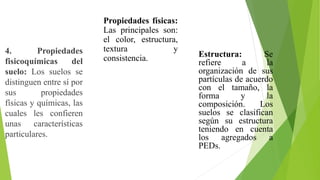 4. Propiedades
fisicoquímicas del
suelo: Los suelos se
distinguen entre sí por
sus propiedades
físicas y químicas, las
cuales les confieren
unas características
particulares.
Propiedades físicas:
Las principales son:
el color, estructura,
textura y
consistencia. Estructura: Se
refiere a la
organización de sus
partículas de acuerdo
con el tamaño, la
forma y la
composición. Los
suelos se clasifican
según su estructura
teniendo en cuenta
los agregados a
PEDs.
 