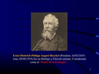 3
Ernst Heinrich Philipp August Haeckel (Potsdam, 16/02/1834 -
Jena, 09/08/1919) fue un Biólogo y Filósofo alemán. Considerado
como el “Padre de la Ecología”.
 