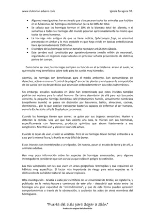 www.cluborion.advenz.com                                                     Iglesia Zaragoza DB.


       Algunos investigadores han estimado que si se pesaran todos los animales que habitan
        en el Amazonas, las hormigas conformarían cerca del 30% del total.
       Se calcula que las hormigas forman el 10% de la biomasa total del planeta, y si
        sumamos a todas las hormigas del mundo pesarían aproximadamente lo mismo que
        todos los seres humanos.
       La hormiga más antigua de que se tiene noticia, Sphecomyra freyi, se encontró
        preservada en ámbar y lo más probable es que haya vivido en épocas antediluvianas
        hace aproximadamente 5500 años.
       El cerebro de las hormigas tiene un tamaño no mayor a 0.06 mm cúbicos.
       Este cerebro está constituido por aproximadamente ¡medio millón de neuronas!,
        organizadas en regiones especializadas en procesar señales provenientes de distintas
        partes del cuerpo.

Y Como todo ser vivo, las hormigas cumplen su función en el ecosistema: airean el suelo, lo
que resulta muy beneficioso sobre todo para los suelos muy húmedos.

Además, las hormigas son beneficiosas para el medio ambiente. Son consumidoras de
desechos, actúan como un “control de plagas” en ciertas plantas y enriquecen la composición
de los suelos con los desperdicios que acumulan ordenadamente en sus nidos subterráneos.

Sin embargo, estudios realizados en Chile han determinado que estos insectos también
podrían ser nocivos para la salud humana. De tanto deambular de allá para acá buscando
alimento, la pequeña hormiga doméstica café (Iridomyrmex humilis, actualmente nombrada
Linepithema humile) se pasea sin distinción por basureros, baños, almacenes, cocinas,
dormitorios... por lo que podrían transportar bacterias capaces de enfermar al ser humano,
como la Escherichia coli y la Staphylococcus aureus.

Cuando las hormigas tienen que comer, se guían por sus órganos sensoriales. Huelen y
detectan la comida. Una vez que han abierto una ruta, la marcan con sus hormonas,
específicamente con feromonas, productos químicos que atraen fuertemente a sus
congéneres. Mientras van y vienen el olor está activo.

Cuando lo dejan de usar, el olor se volatiliza. Pero si las hormigas llevan tiempo entrando a la
casa por la misma fisura, la huella es más difícil de borrar.

Estos insectos son invertebrados y artrópodos. De huevos, pasan al estado de larva y de ahí, a
animales adultos.

Hay muy poca información sobre las especies de hormigas amenazadas, pero algunos
investigadores consideran que son varias las que están en peligro de extinción.

Las más vulnerables son las que viven en áreas geográficas restringidas y que requieren de
hábitats muy específicos. El factor más importante de riesgo para estas especies es la
destrucción de su hábitat natural: las selvas tropicales.

Otra investigación - llevaba a cabo por científicos de la Universidad de Bristol, en Inglaterra, y
publicada en la revista Nature a comienzos de este año - descubrió que existe entre las
hormigas una gran capacidad de "entendimiento", y que de esta forma pueden aprender
comportamientos a través de la observación, y copiando los actos de otros miembros del
hormiguero.


                     “Puerta del cielo para llegar a Sión”
                                    Producción original del club Orión
 