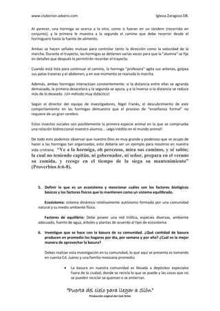 www.cluborion.advenz.com                                                    Iglesia Zaragoza DB.


Al parecer, una hormiga se acerca a la otra, como si fueran en un tándem (recorrido en
conjunto), y la primera le muestra a la segunda el camino que debe recorrer desde el
hormiguero hasta la fuente de alimento.

Ambas se hacen señales mutuas para controlar tanto la dirección como la velocidad de la
marcha. Durante el trayecto, las hormigas se detienen varias veces para que la "alumna" se fije
en detalles que después le permitirán recordar el trayecto.

Cuando está lista para continuar el camino, la hormiga "profesora" agita sus antenas, golpea
sus patas traseras y el abdomen, y en ese momento se reanuda la marcha.

Además, ambas hormigas interactúan constantemente: si la distancia entre ellas se agranda
demasiado, la primera desacelera y la segunda se apura, y a la inversa si la distancia se reduce
más de lo deseado. ¡Un método muy didáctico!

Según el director del equipo de investigadores, Nigel Franks, el descubrimiento de este
comportamiento en las hormigas demuestra que el proceso de “enseñanza formal” no
requiere de un gran cerebro.

Estos insectos sociales son posiblemente la primera especie animal en la que se comprueba
una relación bidireccional maestro-alumno... ¡algo inédito en el mundo animal!

De todo esto podemos observar que nuestro Dios es muy grande y poderoso que se ocupo de
hacer a las hormigas tan organizadas, esto debería ser un ejemplo para nosotros en nuestra
vida cristiana. “Ve a la hormiga, oh perezoso, mira sus caminos, y sé sabio;
la cual no teniendo capitán, ni gobernador, ni señor, prepara en el verano
su comida, y recoge en el tiempo de la siega su mantenimiento”
(Proverbios 6:6-8).



    5. Definir lo que es un ecosistema y mencionar cuáles son los factores biológicos
       básicos y los factores físicos que lo mantienen como un sistema equilibrado.

       Ecosistema: sistema dinámico relativamente autónomo formado por una comunidad
    natural y su medio ambiente físico.

       Factores de equilibrio: Debe poseer una red trófica, especies diversas, ambiente
    adecuado, fuente de agua, árboles y plantas de acuerdo al tipo de ecosistema.

    6. Investigue que se hace con la basura de su comunidad. ¿Qué cantidad de basura
       producen en promedio los hogares por día, por semana y por año? ¿Cuál es la mejor
       manera de aprovechar la basura?

        Debes realizar esta investigación en tu comunidad, lo que aquí se presenta es tomando
        en cuenta Cd. Juárez y una familia mexicana promedio.

                        La basura en nuestra comunidad es llevada a depósitos especiales
                         fuera de la ciudad, donde se recicla lo que se puede y las cosas que no
                         se pueden reciclar se queman o se entierran.


                        “Puerta del cielo para llegar a Sión”
                                    Producción original del club Orión
 