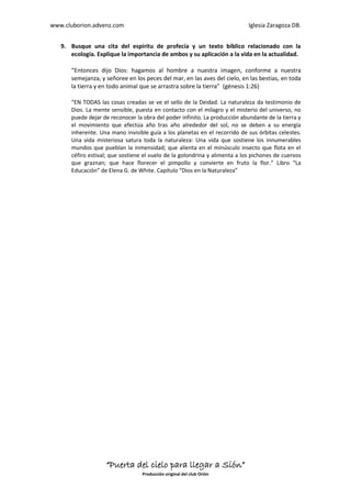 www.cluborion.advenz.com                                                    Iglesia Zaragoza DB.


   9. Busque una cita del espíritu de profecía y un texto bíblico relacionado con la
      ecología. Explique la importancia de ambos y su aplicación a la vida en la actualidad.

      “Entonces dijo Dios: hagamos al hombre a nuestra imagen, conforme a nuestra
      semejanza, y señoree en los peces del mar, en las aves del cielo, en las bestias, en toda
      la tierra y en todo animal que se arrastra sobre la tierra” (génesis 1:26)

      “EN TODAS las cosas creadas se ve el sello de la Deidad. La naturaleza da testimonio de
      Dios. La mente sensible, puesta en contacto con el milagro y el misterio del universo, no
      puede dejar de reconocer la obra del poder infinito. La producción abundante de la tierra y
      el movimiento que efectúa año tras año alrededor del sol, no se deben a su energía
      inherente. Una mano invisible guía a los planetas en el recorrido de sus órbitas celestes.
      Una vida misteriosa satura toda la naturaleza: Una vida que sostiene los innumerables
      mundos que pueblan la inmensidad; que alienta en el minúsculo insecto que flota en el
      céfiro estival; que sostiene el vuelo de la golondrina y alimenta a los pichones de cuervos
      que graznan; que hace florecer el pimpollo y convierte en fruto la flor.” Libro “La
      Educación” de Elena G. de White. Capítulo “Dios en la Naturaleza”




                   “Puerta del cielo para llegar a Sión”
                                  Producción original del club Orión
 