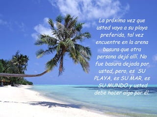 La   próxima vez que usted vaya a su playa preferida, tal vez encuentre en la arena basura que otra persona dejó allí. No fue basura dejada por usted, pero, es  SU PLAYA, es SU MAR, es  SU MUNDO y usted debe hacer algo por él. 