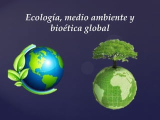 {
Ecología, medio ambiente y
bioética global
 