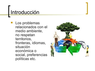 Introducción
 Los problemas
relacionados con el
medio ambiente,
no respetan
territorios,
fronteras, idiomas,
situación
económica o
social, preferencias
políticas etc.
 