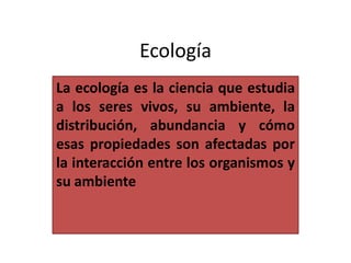 Ecología
La ecología es la ciencia que estudia
a los seres vivos, su ambiente, la
distribución, abundancia y cómo
esas propiedades son afectadas por
la interacción entre los organismos y
su ambiente

 