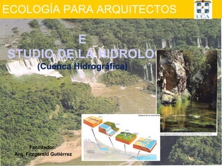 ECOLOGÍA PARA ARQUITECTOS Facilitador:  Arq. Fitzgerald Gutiérrez E STUDIO DE LA HIDROLOGÍA (Cuenca Hidrográfica) 