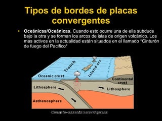 Tipos de bordes de placas
         convergentes
• Oceánicas/Oceánicas. Cuando esto ocurre una de ella subduce
  bajo la otra y se forman los arcos de islas de origen volcánico. Los
  mas activos en la actualidad están situados en el llamado *Cinturón
  de fuego del Pacifico*
 