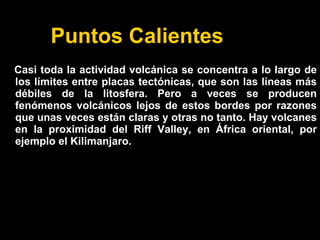 Puntos Calientes
Casi toda la actividad volcánica se concentra a lo largo de
los límites entre placas tectónicas, que son las líneas más
débiles de la litosfera. Pero a veces se producen
fenómenos volcánicos lejos de estos bordes por razones
que unas veces están claras y otras no tanto. Hay volcanes
en la proximidad del Riff Valley, en África oriental, por
ejemplo el Kilimanjaro.
 