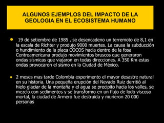 ALGUNOS EJEMPLOS DEL IMPACTO DE LA
        GEOLOGIA EN EL ECOSISTEMA HUMANO


•    19 de setiembre de 1985 , se desencadeno un terremoto de 8,1 en
    la escala de Richter y produjo 9000 muertes. La causa la subducción
    o hundimiento de la placa COCOS hacia dentro de la fosa
    Centroamericana produjo movimientos bruscos que generaron
    ondas sísmicas que viajaron en todas direcciones. A 350 Km estas
    ondas provocaron el sismo en la Ciudad de México.

• 2 meses mas tarde Colombia experimento el mayor desastre natural
    en su historia. Una pequeña erupción del Nevado Ruiz derritió al
    hielo glaciar de la montaña y el agua se precipito hacia los valles, se
    mezclo con sedimentos y se transformo en un flujo de lodo viscoso
    mortal, la ciudad de Armero fue destruida y murieron 20 000
    personas
 