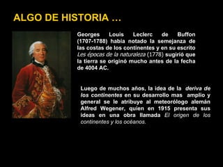 ALGO DE HISTORIA …
          Georges      Louis    Leclerc    de    Buffon
          (1707-1788) había notado la semejanza de
          las costas de los continentes y en su escrito
          Les épocas de la naturaleza (1778) sugirió que
          la tierra se originó mucho antes de la fecha
          de 4004 AC.


           Luego de muchos años, la idea de la deriva de
           los continentes en su desarrollo mas amplio y
           general se le atribuye al meteorólogo alemán
           Alfred Wegener, quien en 1915 presenta sus
           ideas en una obra llamada El origen de los
           continentes y los océanos.
 