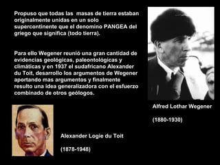 Propuso que todas las masas de tierra estaban
originalmente unidas en un solo
supercontinente que el denomino PANGEA del
griego que significa (todo tierra).


Para ello Wegener reunió una gran cantidad de
evidencias geológicas, paleontológicas y
climáticas y en 1937 el sudafricano Alexander
du Toit, desarrollo los argumentos de Wegener
aportando mas argumentos y finalmente
resulto una idea generalizadora con el esfuerzo
combinado de otros geólogos.

                                                  Alfred Lothar Wegener

                                                  (1880-1930)

                 Alexander Logie du Toit

                 (1878-1948)
 