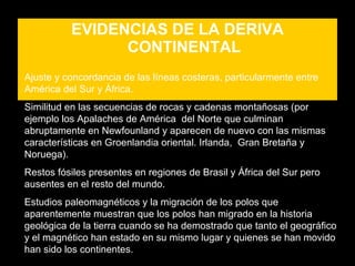 EVIDENCIAS DE LA DERIVA
                CONTINENTAL
Ajuste y concordancia de las líneas costeras, particularmente entre
América del Sur y África.
Similitud en las secuencias de rocas y cadenas montañosas (por
ejemplo los Apalaches de América del Norte que culminan
abruptamente en Newfounland y aparecen de nuevo con las mismas
características en Groenlandia oriental. Irlanda, Gran Bretaña y
Noruega).
Restos fósiles presentes en regiones de Brasil y África del Sur pero
ausentes en el resto del mundo.
Estudios paleomagnéticos y la migración de los polos que
aparentemente muestran que los polos han migrado en la historia
geológica de la tierra cuando se ha demostrado que tanto el geográfico
y el magnético han estado en su mismo lugar y quienes se han movido
han sido los continentes.
 